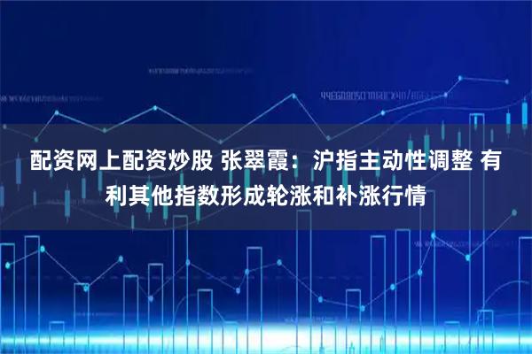 配资网上配资炒股 张翠霞：沪指主动性调整 有利其他指数形成轮涨和补涨行情