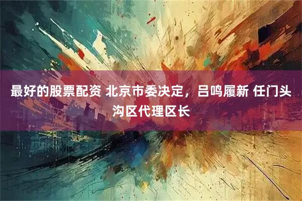 最好的股票配资 北京市委决定，吕鸣履新 任门头沟区代理区长