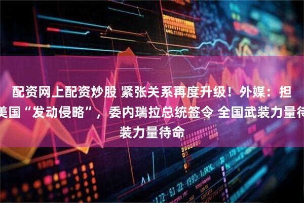 配资网上配资炒股 紧张关系再度升级！外媒：担忧美国“发动侵略”，委内瑞拉总统签令 全国武装力量待命