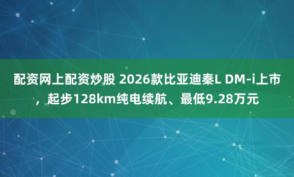配资网上配资炒股 2026款比亚迪秦L DM-i上市，起步128km纯电续航、最低9.28万元