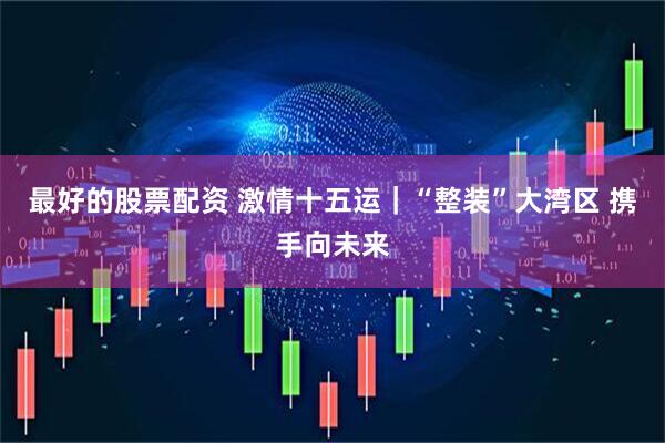 最好的股票配资 激情十五运｜“整装”大湾区 携手向未来