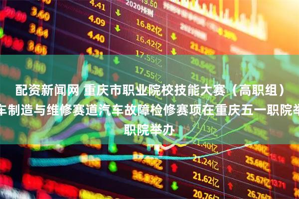 配资新闻网 重庆市职业院校技能大赛（高职组）汽车制造与维修赛道汽车故障检修赛项在重庆五一职院举办