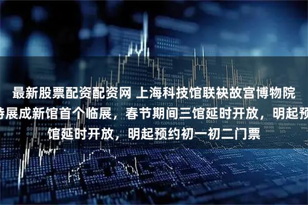 最新股票配资配资网 上海科技馆联袂故宫博物院，“奇骥奔腾”特展成新馆首个临展，春节期间三馆延时开放，明起预约初一初二门票