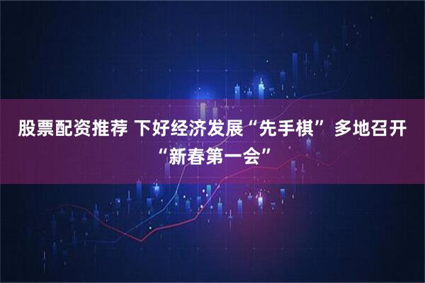 股票配资推荐 下好经济发展“先手棋” 多地召开“新春第一会”