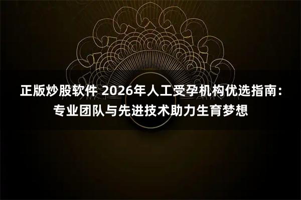 正版炒股软件 2026年人工受孕机构优选指南：专业团队与先进技术助力生育梦想