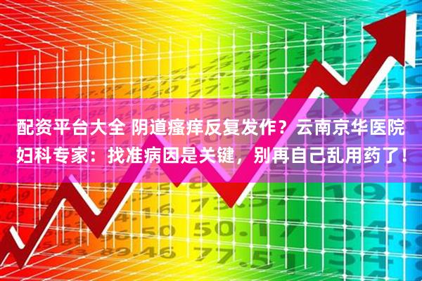 配资平台大全 阴道瘙痒反复发作？云南京华医院妇科专家：找准病因是关键，别再自己乱用药了！