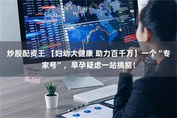 炒股配资王 【妇幼大健康 助力百千万】一个“专家号”，早孕疑虑一站搞掂！