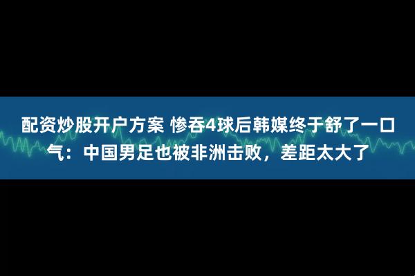配资炒股开户方案 惨吞4球后韩媒终于舒了一口气：中国男足也被非洲击败，差距太大了